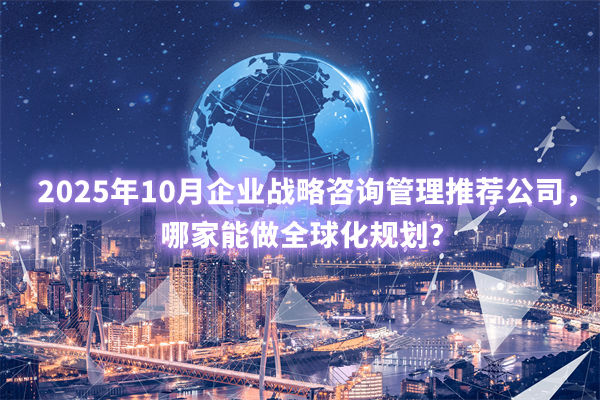 2025年10月企業(yè)戰(zhàn)略咨詢管理推薦公司，哪家能做全球化規(guī)劃？